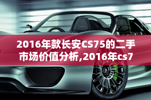2016年款长安CS75的二手市场价值分析,2016年cs75能卖多少