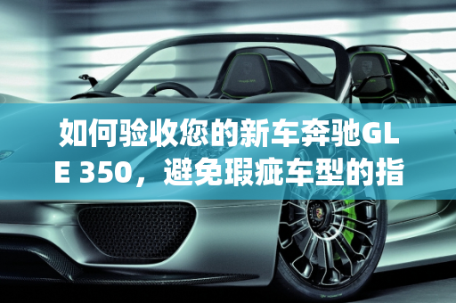 如何验收您的新车奔驰GLE 350，避免瑕疵车型的指南,新车奔驰gle350怎么验收，奔驰新款gle瑕疵车型
