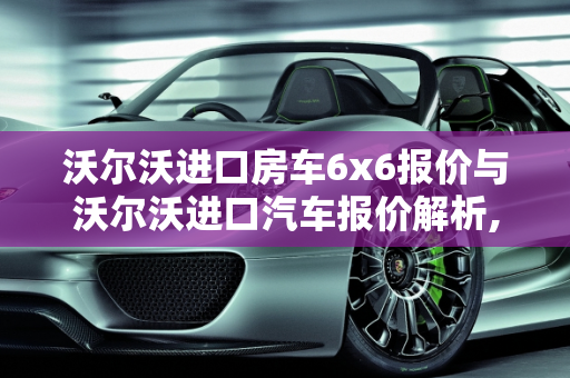 沃尔沃进口房车6x6报价与沃尔沃进口汽车报价解析,沃尔沃进口房车6x6报价，沃尔沃进口汽车报价