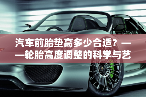 汽车前胎垫高多少合适？——轮胎高度调整的科学与艺术,汽车前胎垫高多少合适？