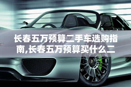 长春五万预算二手车选购指南,长春五万预算买什么二手车比较好