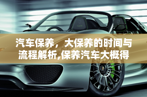 汽车保养，大保养的时间与流程解析,保养汽车大概得多长时间,汽车大保养要多长时间