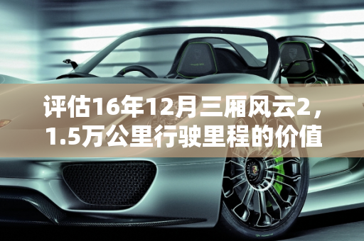 评估16年12月三厢风云2，1.5万公里行驶里程的价值分析,16年12月份的三厢风云2行驶1.5万公里值多少钱