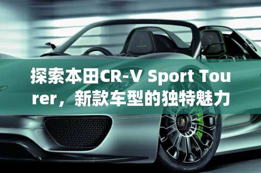 探索本田CR-V Sport Tourer，新款车型的独特魅力,本田crasstur是什么车，本田新款车型 新车