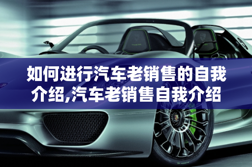 如何进行汽车老销售的自我介绍,汽车老销售自我介绍怎么说？