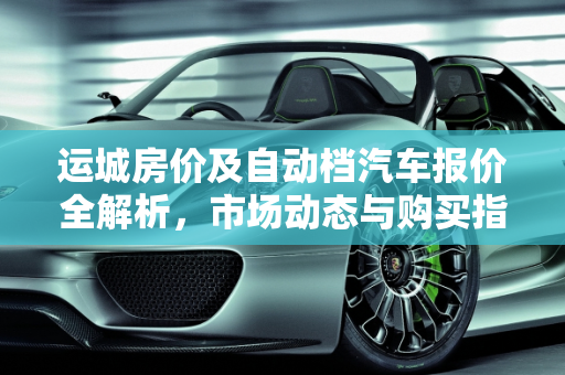 运城房价及自动档汽车报价全解析，市场动态与购买指南,运城的房价是多少呢？哪有买的？具体每平方多少钱,运城自动档汽车报价表
