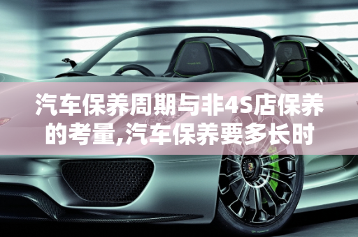 汽车保养周期与非4S店保养的考量,汽车保养要多长时间才能拿车?不去4s店保养会有什么问题吗，汽车多长时间保养