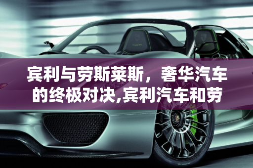 宾利与劳斯莱斯，奢华汽车的终极对决,宾利汽车和劳斯莱斯汽车哪个贵,宾利汽车报价 价格