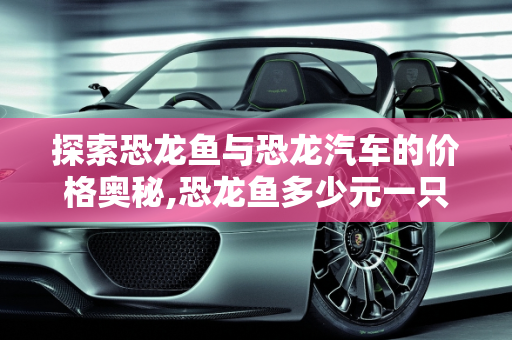探索恐龙鱼与恐龙汽车的价格奥秘,恐龙鱼多少元一只,恐龙汽车报价