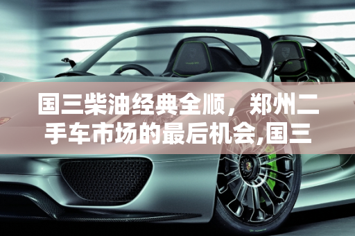 国三柴油经典全顺，郑州二手车市场的最后机会,国三柴油经典全顺还能买吗，郑州二手车全顺货车