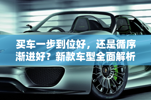 买车一步到位好，还是循序渐进好？新款车型全面解析,买车一步到位好，还是循序渐进好，新款车型全部到位了吗