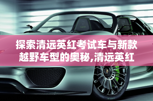 探索清远英红考试车与新款越野车型的奥秘,清远英红考试车是什么车，清远新款越野车型