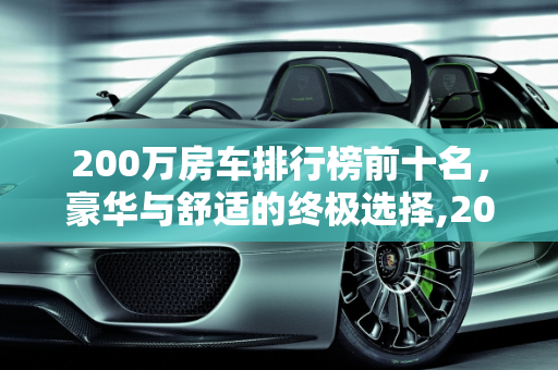 200万房车排行榜前十名，豪华与舒适的终极选择,200万房车排行榜前十名，房车汽车报价