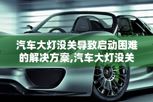 汽车大灯没关导致启动困难的解决方案,汽车大灯没关启动不起来了怎么办？