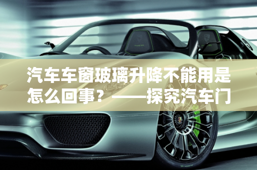汽车车窗玻璃升降不能用是怎么回事？——探究汽车门窗升降机故障,汽车车窗玻璃升降不能用是怎么回事，汽车门窗升降机故障