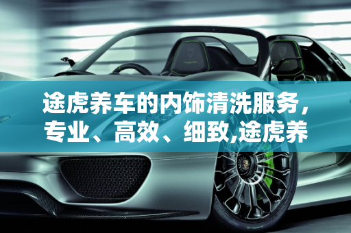途虎养车的内饰清洗服务，专业、高效、细致,途虎养车的内饰清洗怎么样，怎样打扫汽车保养店里