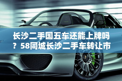 长沙二手国五车还能上牌吗？58同城长沙二手车转让市场解析,长沙二手国五车还能上牌吗，58同城长沙二手车转让