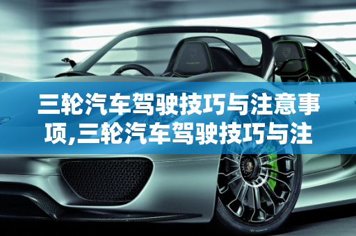 三轮汽车驾驶技巧与注意事项,三轮汽车驾驶技巧与注意事项