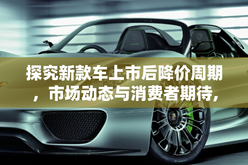 探究新款车上市后降价周期，市场动态与消费者期待,新款车一般上市多久降价