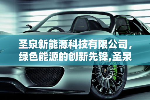圣泉新能源科技有限公司，绿色能源的创新先锋,圣泉新能源科技有限公司