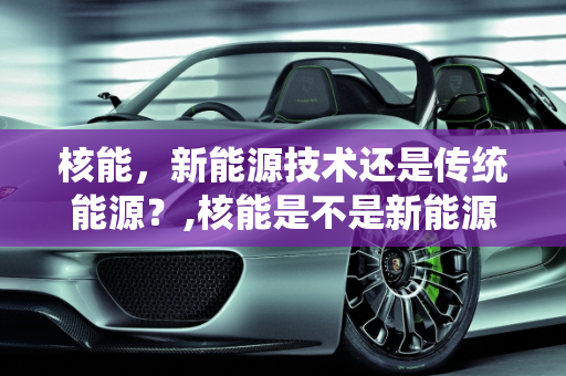 核能，新能源技术还是传统能源？,核能是不是新能源技术,核能是新能源么