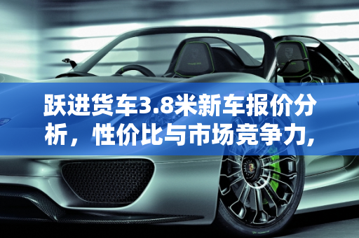 跃进货车3.8米新车报价分析，性价比与市场竞争力,跃进货车3.8米新车报价