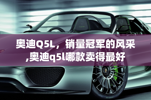 奥迪Q5L，销量冠军的风采,奥迪q5l哪款卖得最好