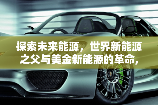探索未来能源，世界新能源之父与美金新能源的革命,世界新能源之父,美金新能源