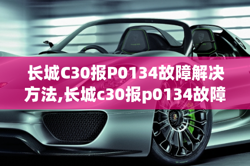 长城C30报P0134故障解决方法,长城c30报p0134故障解决方法，汽车故障码长城汽车 43