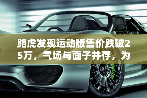 路虎发现运动版售价跌破25万，气场与面子并存，为何销量仍难突破？,路虎发现运动版售价跌破25万，气场、面子都有，为何还是卖不动