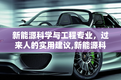 新能源科学与工程专业，过来人的实用建议,新能源科学与工程专业过来人建议，新能源科学与工程专业