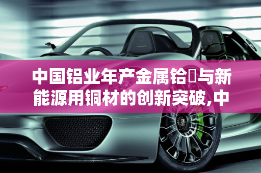中国铝业年产金属铪嗎与新能源用铜材的创新突破,中国铝业年产金属铪嗎,新能源用铜材