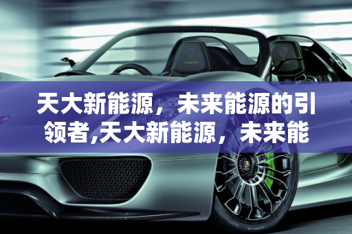 天大新能源，未来能源的引领者,天大新能源，未来能源的引领者