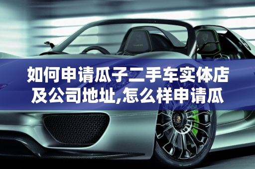 如何申请瓜子二手车实体店及公司地址,怎么样申请瓜子二手车实体店,瓜子二手车公司在哪里