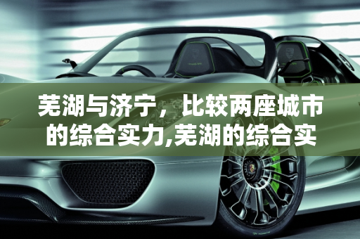 芜湖与济宁，比较两座城市的综合实力,芜湖的综合实力比山东济宁市强吗