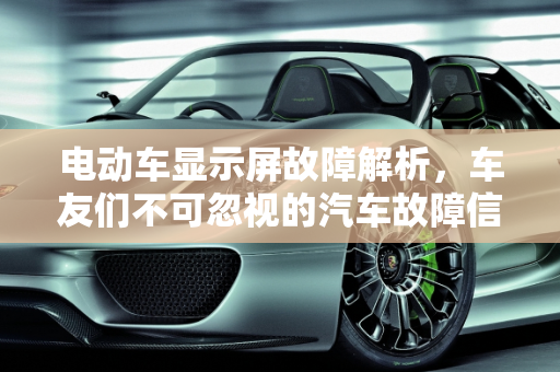 电动车显示屏故障解析，车友们不可忽视的汽车故障信号,电动车显示屏故障有什么情况，车友们汽车故障