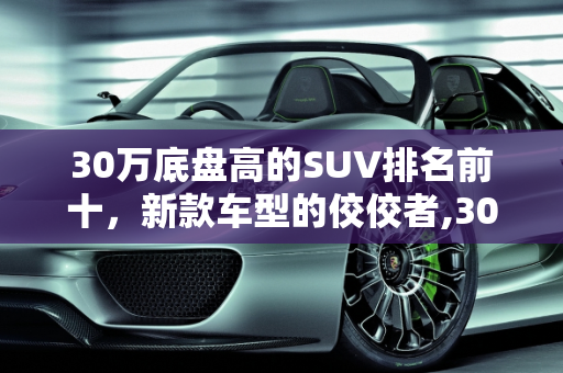 30万底盘高的SUV排名前十，新款车型的佼佼者,30万底盘高的suv排名前十，30万以上的新款车型