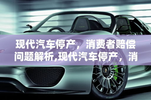 现代汽车停产，消费者赔偿问题解析,现代汽车停产，消费者将获得多少赔偿？
