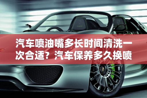 汽车喷油嘴多长时间清洗一次合适？汽车保养多久换喷嘴油？,汽车喷油嘴多长时间清洗一次合适,汽车保养多久换喷嘴油