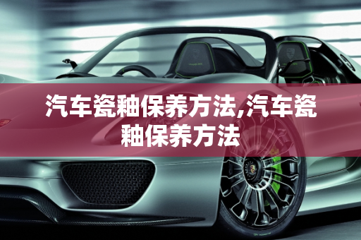 汽车瓷釉保养方法,汽车瓷釉保养方法
