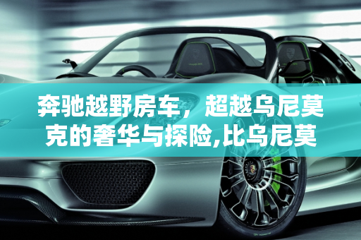奔驰越野房车，超越乌尼莫克的奢华与探险,比乌尼莫克还大的奔驰越野房车