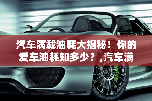汽车满载油耗大揭秘！你的爱车油耗知多少？,汽车满载油耗大揭秘！你知道你的爱车有多耗油吗？