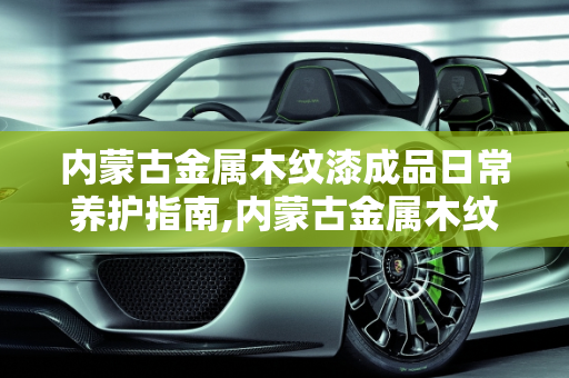 内蒙古金属木纹漆成品日常养护指南,内蒙古金属木纹漆成品日常如何养护