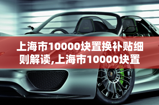 上海市10000块置换补贴细则解读,上海市10000块置换补贴细则