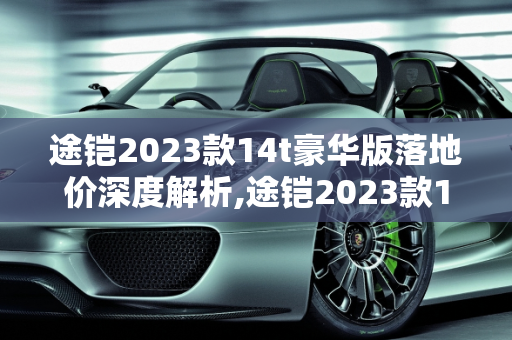 途铠2023款14t豪华版落地价深度解析,途铠2023款14t豪华版落地价