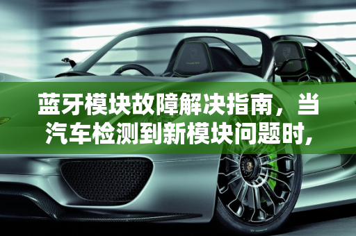 蓝牙模块故障解决指南，当汽车检测到新模块问题时,蓝牙模块坏了，怎么办,汽车检测到蓝牙新模块故障