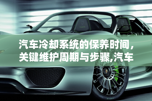 汽车冷却系统的保养时间，关键维护周期与步骤,汽车冷却保养时间,汽车冷却保养时间