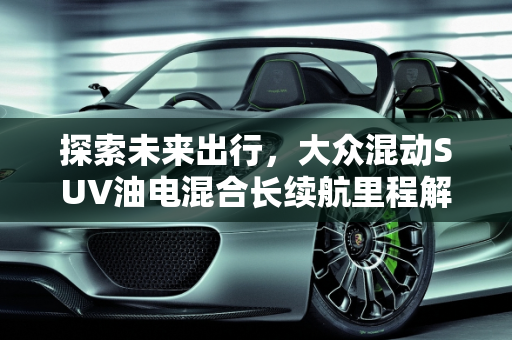 探索未来出行，大众混动SUV油电混合长续航里程解析,大众混动suv油电混合长续航里程多少，大众混动车型新款