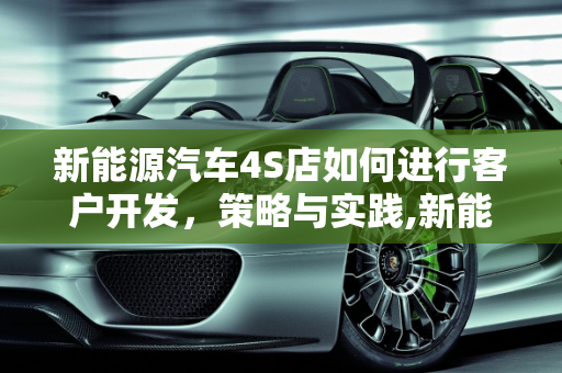 新能源汽车4S店如何进行客户开发，策略与实践,新能源汽车4S店如何进行客户开发,新能源汽车展厅