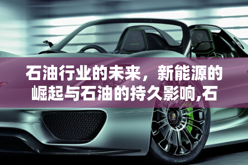 石油行业的未来，新能源的崛起与石油的持久影响,石油行业会被新能源取代吗